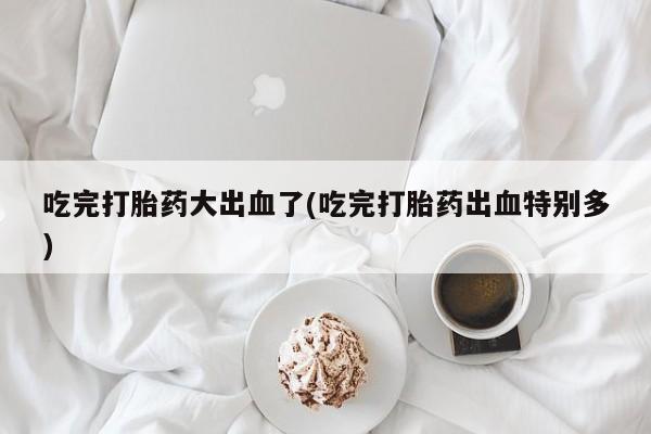 卖打胎药的微信堕胎药联系方式.吃完打胎药大出血了(吃完打胎药出血特别多)