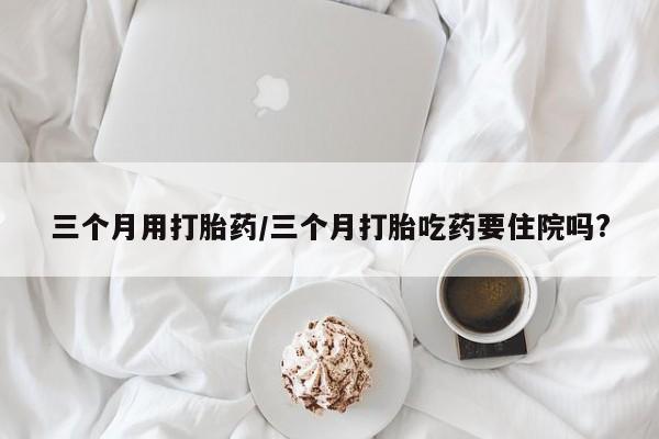 卖打胎药的微信堕胎药联系方式.三个月用打胎药/三个月打胎吃药要住院吗?