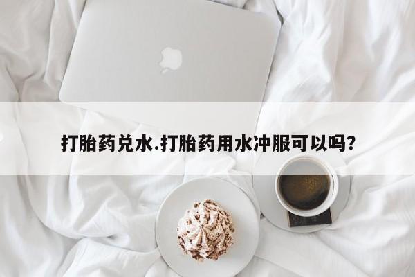卖打胎药的微信堕胎药联系方式.打胎药兑水.打胎药用水冲服可以吗？
