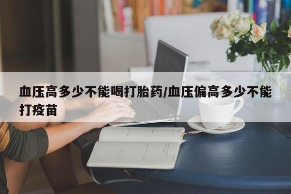 卖打胎药的微信堕胎药联系方式.血压高多少不能喝打胎药/血压偏高多少不能打疫苗