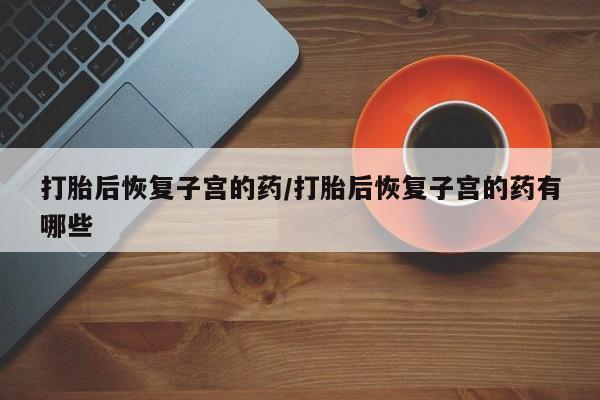 卖打胎药的微信堕胎药联系方式.打胎后恢复子宫的药/打胎后恢复子宫的药有哪些