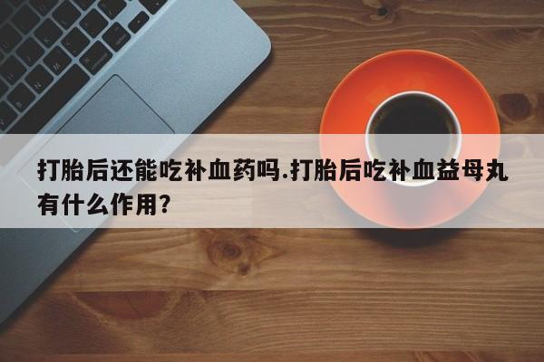 卖打胎药的微信堕胎药联系方式.打胎后还能吃补血药吗.打胎后吃补血益母丸有什么作用？