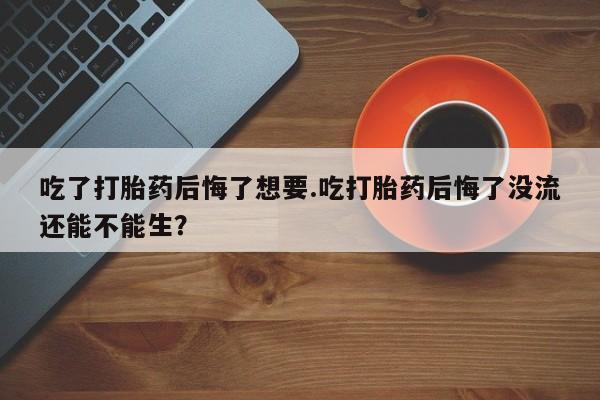 卖打胎药的微信堕胎药联系方式.吃了打胎药后悔了想要.吃打胎药后悔了没流还能不能生？
