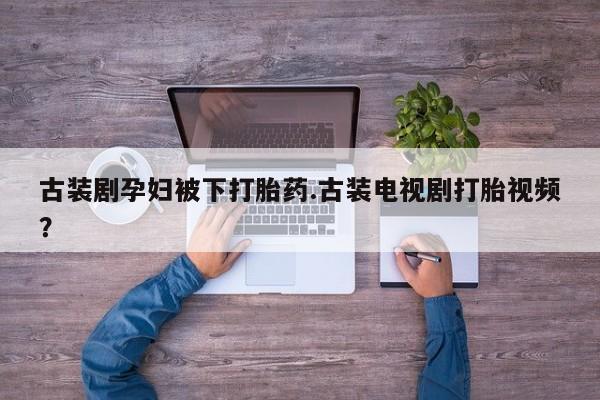 卖打胎药的微信堕胎药联系方式.古装剧孕妇被下打胎药.古装电视剧打胎视频？