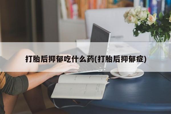 卖打胎药的微信堕胎药联系方式.打胎后抑郁吃什么药(打胎后抑郁症)