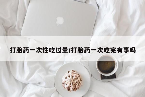 卖打胎药的微信堕胎药联系方式.打胎药一次性吃过量/打胎药一次吃完有事吗