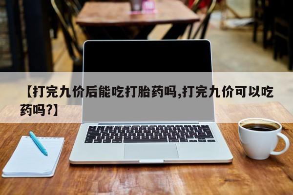 卖打胎药的微信堕胎药联系方式.【打完九价后能吃打胎药吗,打完九价可以吃药吗?】