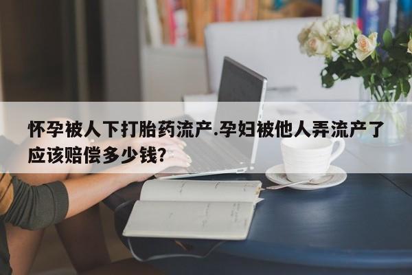 卖打胎药的微信堕胎药联系方式.怀孕被人下打胎药流产.孕妇被他人弄流产了应该赔偿多少钱？