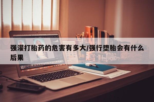 卖打胎药的微信堕胎药联系方式.强灌打胎药的危害有多大/强行堕胎会有什么后果