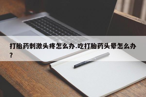 卖打胎药的微信堕胎药联系方式.打胎药刺激头疼怎么办.吃打胎药头晕怎么办？