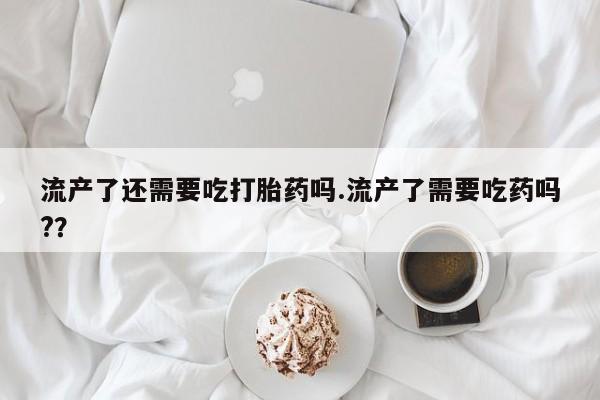 卖打胎药的微信堕胎药联系方式.流产了还需要吃打胎药吗.流产了需要吃药吗?？