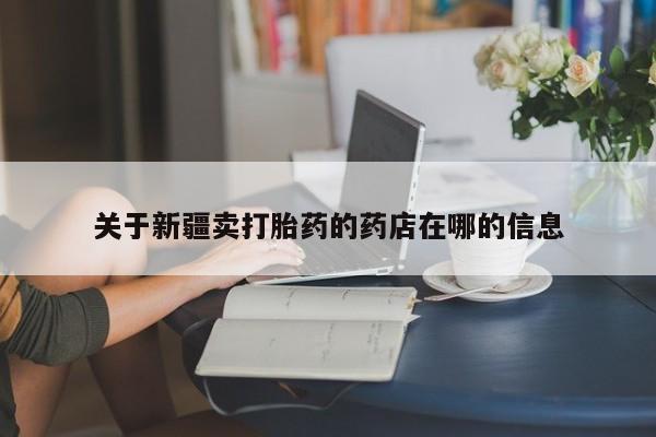 卖打胎药的微信堕胎药联系方式.关于新疆卖打胎药的药店在哪的信息