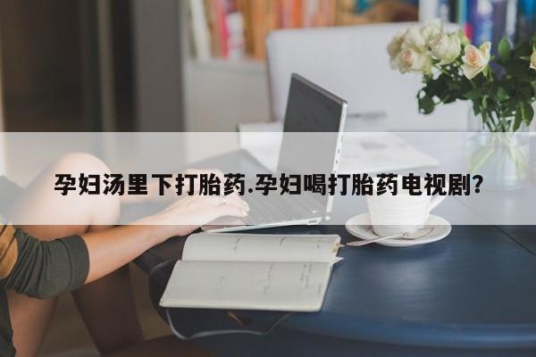 卖打胎药的微信堕胎药联系方式.孕妇汤里下打胎药.孕妇喝打胎药电视剧？