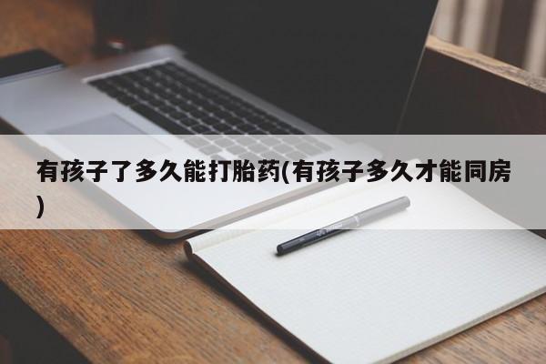 卖打胎药的微信堕胎药联系方式.有孩子了多久能打胎药(有孩子多久才能同房)