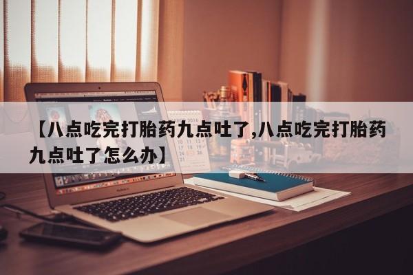卖打胎药的微信堕胎药联系方式.【八点吃完打胎药九点吐了,八点吃完打胎药九点吐了怎么办】