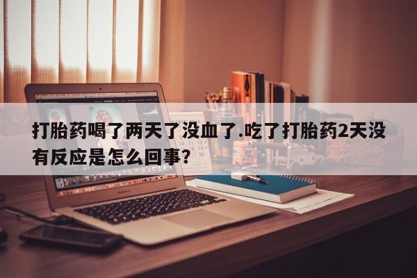 卖打胎药的微信堕胎药联系方式.打胎药喝了两天了没血了.吃了打胎药2天没有反应是怎么回事？