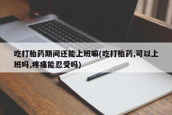 卖打胎药的微信堕胎药联系方式.吃打胎药期间还能上班嘛(吃打胎药,可以上班吗,疼痛能忍受吗)
