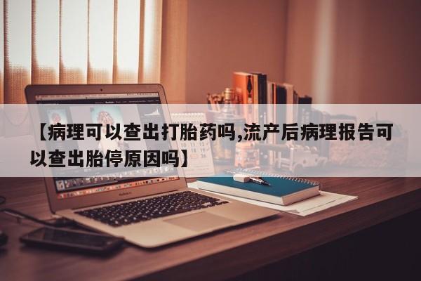 卖打胎药的微信堕胎药联系方式.【病理可以查出打胎药吗,流产后病理报告可以查出胎停原因吗】