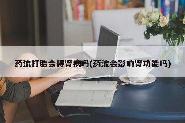 卖打胎药的微信堕胎药联系方式.药流打胎会得肾病吗(药流会影响肾功能吗)