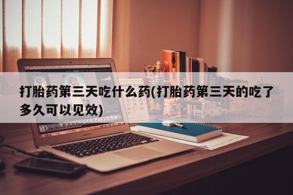 卖打胎药的微信堕胎药联系方式.打胎药第三天吃什么药(打胎药第三天的吃了多久可以见效)