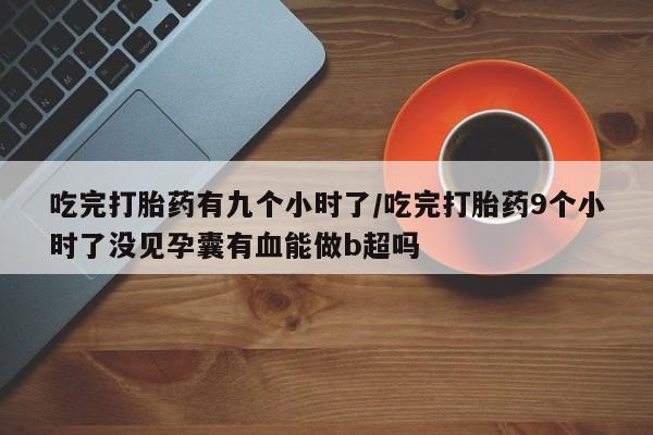 卖打胎药的微信堕胎药联系方式.吃完打胎药有九个小时了/吃完打胎药9个小时了没见孕囊有血能做b超吗
