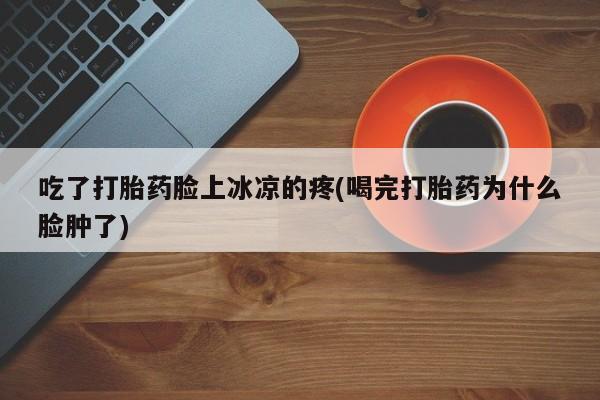 卖打胎药的微信堕胎药联系方式.吃了打胎药脸上冰凉的疼(喝完打胎药为什么脸肿了)