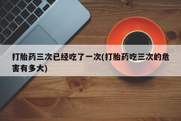 卖打胎药的微信堕胎药联系方式.打胎药三次已经吃了一次(打胎药吃三次的危害有多大)
