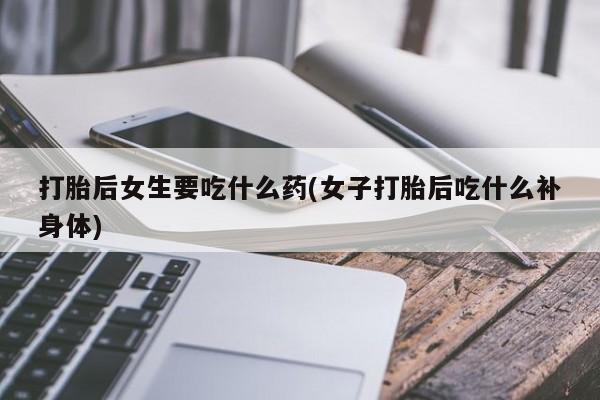 卖打胎药的微信堕胎药联系方式.打胎后女生要吃什么药(女子打胎后吃什么补身体)