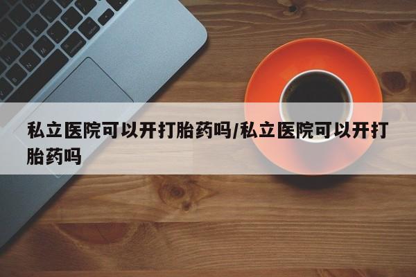 卖打胎药的微信堕胎药联系方式.私立医院可以开打胎药吗/私立医院可以开打胎药吗