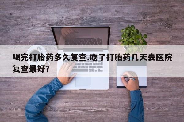 卖打胎药的微信堕胎药联系方式.喝完打胎药多久复查.吃了打胎药几天去医院复查最好？