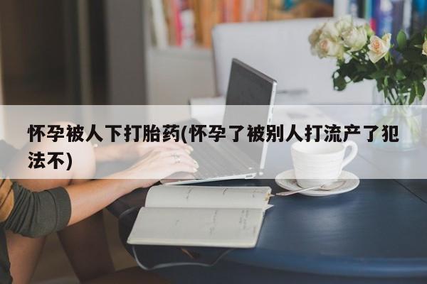 卖打胎药的微信堕胎药联系方式.怀孕被人下打胎药(怀孕了被别人打流产了犯法不)