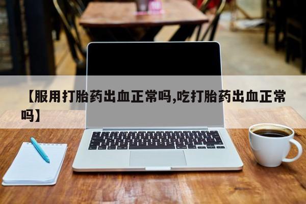 卖打胎药的微信堕胎药联系方式.【服用打胎药出血正常吗,吃打胎药出血正常吗】