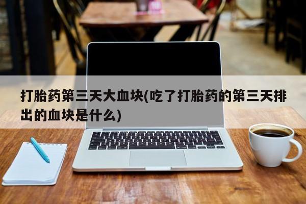 卖打胎药的微信堕胎药联系方式.打胎药第三天大血块(吃了打胎药的第三天排出的血块是什么)