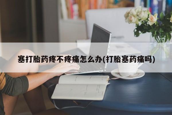 卖打胎药的微信堕胎药联系方式.塞打胎药疼不疼痛怎么办(打胎塞药痛吗)