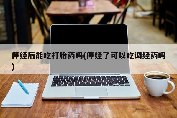卖打胎药的微信堕胎药联系方式.停经后能吃打胎药吗(停经了可以吃调经药吗)