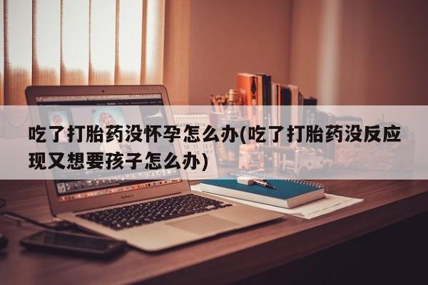 卖打胎药的微信堕胎药联系方式.吃了打胎药没怀孕怎么办(吃了打胎药没反应现又想要孩子怎么办)