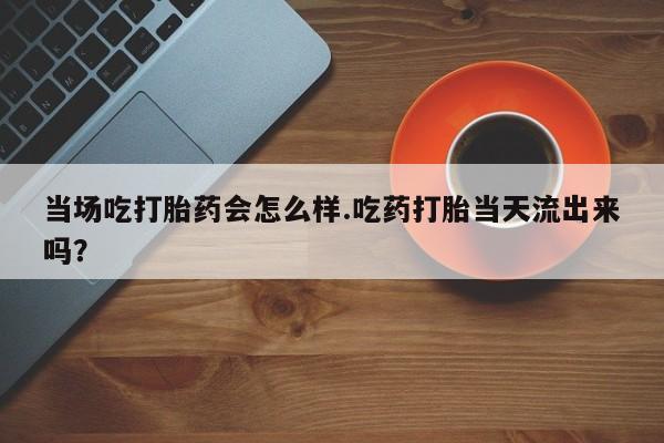 卖打胎药的微信堕胎药联系方式.当场吃打胎药会怎么样.吃药打胎当天流出来吗？