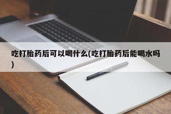 卖打胎药的微信堕胎药联系方式.吃打胎药后可以喝什么(吃打胎药后能喝水吗)