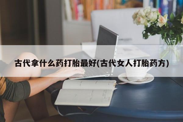 卖打胎药的微信堕胎药联系方式.古代拿什么药打胎最好(古代女人打胎药方)