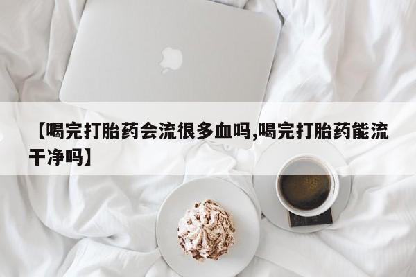 卖打胎药的微信堕胎药联系方式.【喝完打胎药会流很多血吗,喝完打胎药能流干净吗】