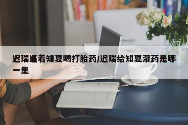 卖打胎药的微信堕胎药联系方式.迟瑞逼着知夏喝打胎药/迟瑞给知夏灌药是哪一集