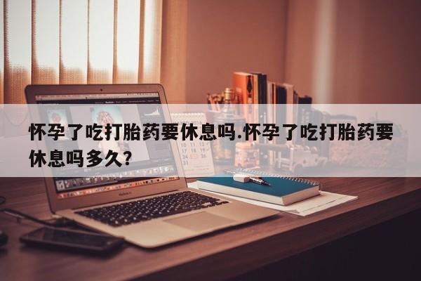 卖打胎药的微信堕胎药联系方式.怀孕了吃打胎药要休息吗.怀孕了吃打胎药要休息吗多久？