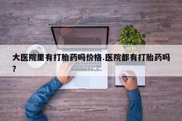 卖打胎药的微信堕胎药联系方式.大医院里有打胎药吗价格.医院都有打胎药吗？