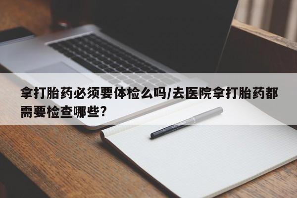 卖打胎药的微信堕胎药联系方式.拿打胎药必须要体检么吗/去医院拿打胎药都需要检查哪些?