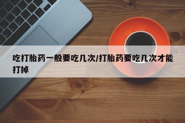 卖打胎药的微信堕胎药联系方式.吃打胎药一般要吃几次/打胎药要吃几次才能打掉