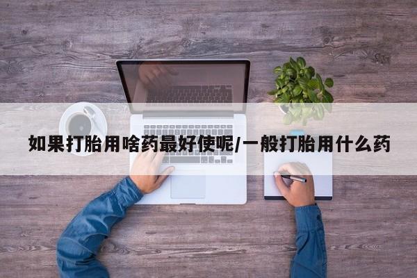 卖打胎药的微信堕胎药联系方式.如果打胎用啥药最好使呢/一般打胎用什么药
