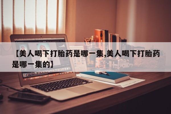 卖打胎药的微信堕胎药联系方式.【美人喝下打胎药是哪一集,美人喝下打胎药是哪一集的】
