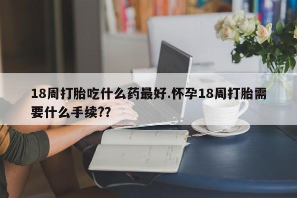 卖打胎药的微信堕胎药联系方式.18周打胎吃什么药最好.怀孕18周打胎需要什么手续?？