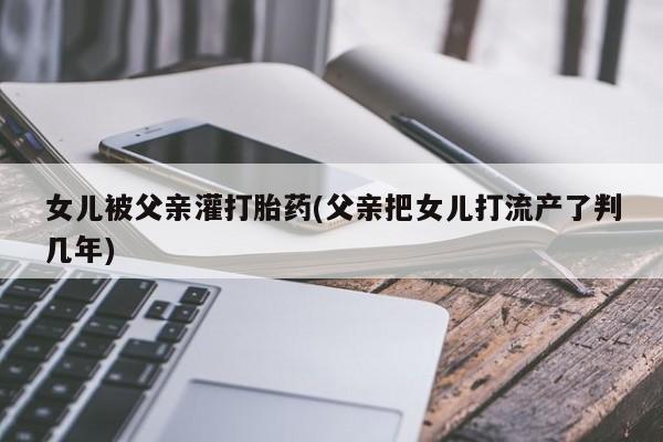 卖打胎药的微信堕胎药联系方式.女儿被父亲灌打胎药(父亲把女儿打流产了判几年)