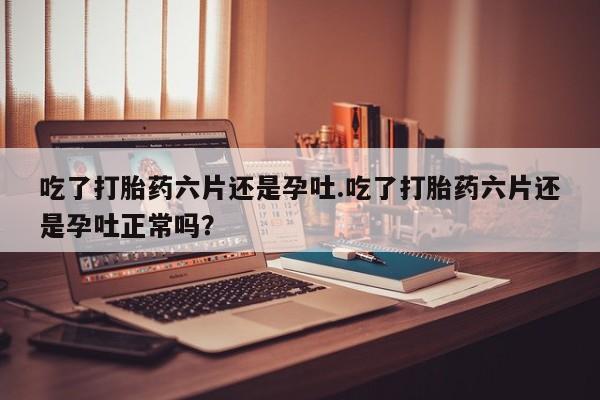 卖打胎药的微信堕胎药联系方式.吃了打胎药六片还是孕吐.吃了打胎药六片还是孕吐正常吗？